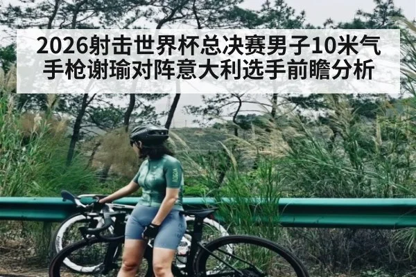 2026射击世界杯总决赛男子10米气手枪谢瑜对阵意大利选手前瞻分析